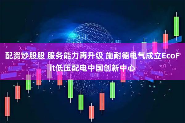 配资炒股股 服务能力再升级 施耐德电气成立EcoFit低压配电中国创新中心
