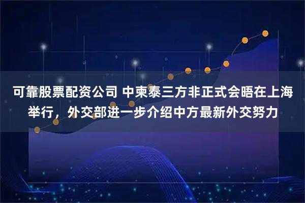 可靠股票配资公司 中柬泰三方非正式会晤在上海举行，外交部进一步介绍中方最新外交努力