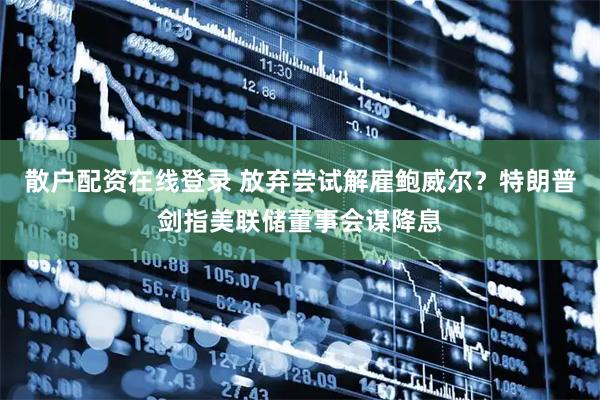 散户配资在线登录 放弃尝试解雇鲍威尔？特朗普剑指美联储董事会谋降息