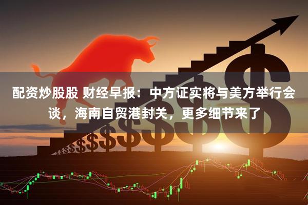 配资炒股股 财经早报：中方证实将与美方举行会谈，海南自贸港封关，更多细节来了