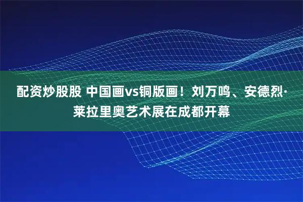 配资炒股股 中国画vs铜版画！刘万鸣、安德烈·莱拉里奥艺术展在成都开幕