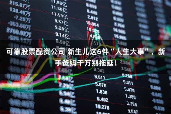 可靠股票配资公司 新生儿这6件“人生大事”，新手爸妈千万别拖延！